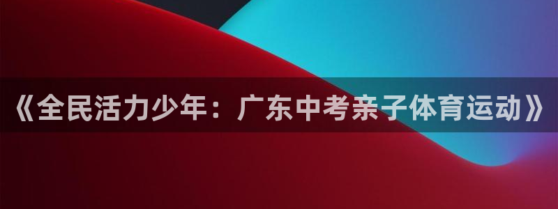 谈球吧体育官网：《全民活力少年：广东中考亲子体育运动》