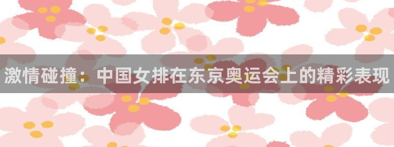 谈球吧：激情碰撞：中国女排在东京奥运会上的精彩表现